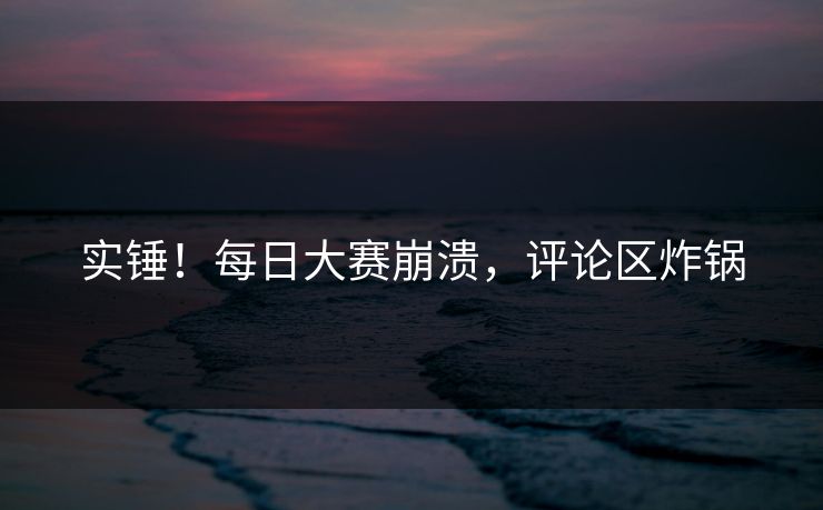 实锤！每日大赛崩溃，评论区炸锅