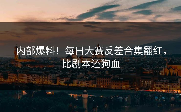 内部爆料！每日大赛反差合集翻红，比剧本还狗血