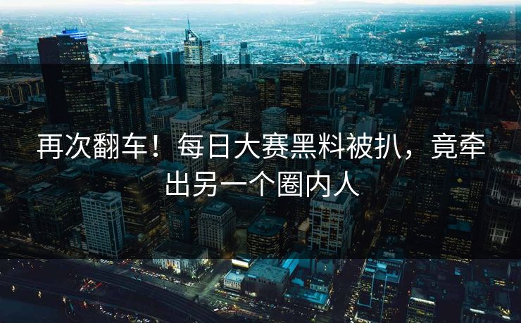 再次翻车！每日大赛黑料被扒，竟牵出另一个圈内人