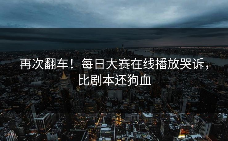 再次翻车！每日大赛在线播放哭诉，比剧本还狗血