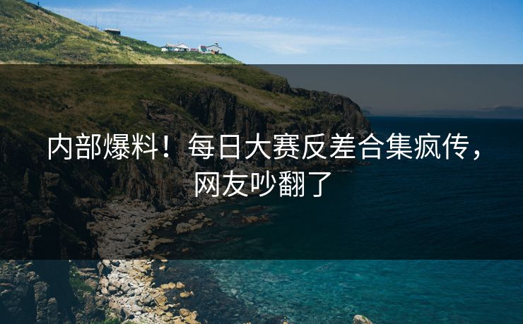 内部爆料！每日大赛反差合集疯传，网友吵翻了
