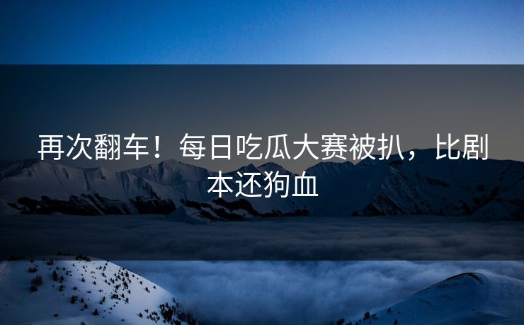 再次翻车！每日吃瓜大赛被扒，比剧本还狗血