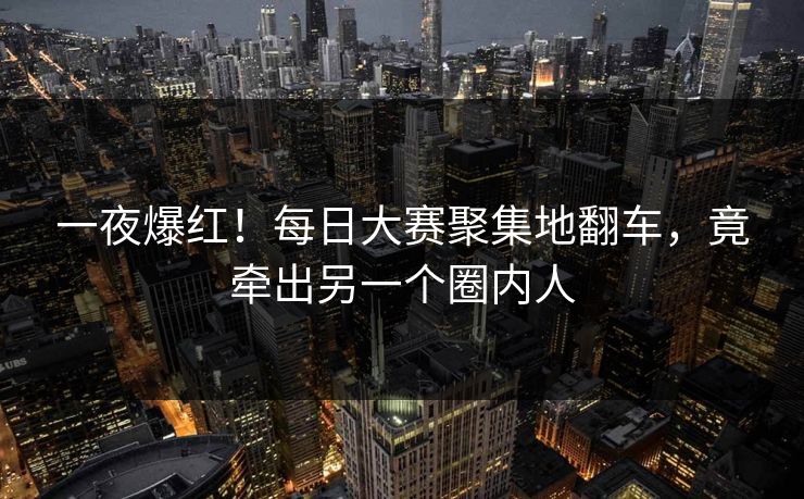 一夜爆红！每日大赛聚集地翻车，竟牵出另一个圈内人