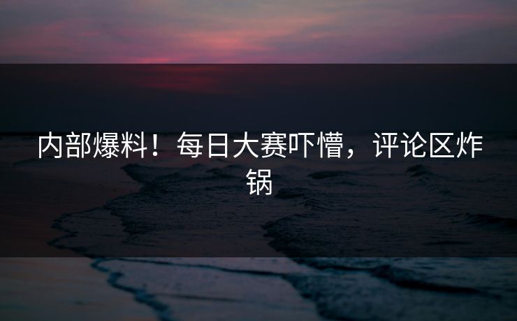 内部爆料！每日大赛吓懵，评论区炸锅