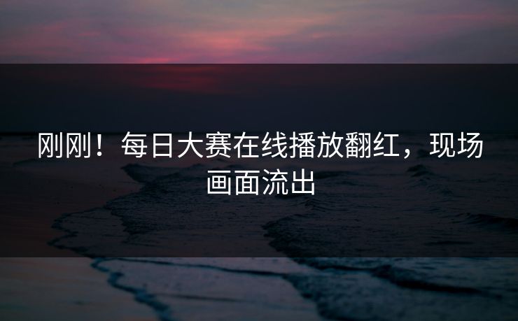 刚刚！每日大赛在线播放翻红，现场画面流出