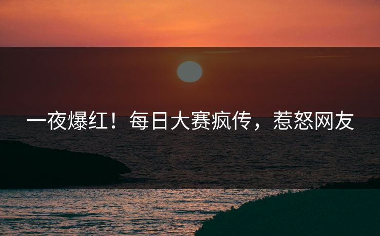 一夜爆红！每日大赛疯传，惹怒网友