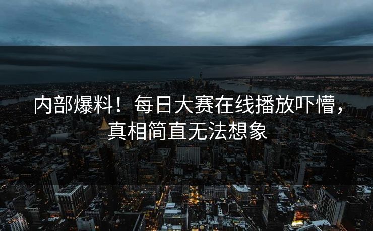 内部爆料！每日大赛在线播放吓懵，真相简直无法想象