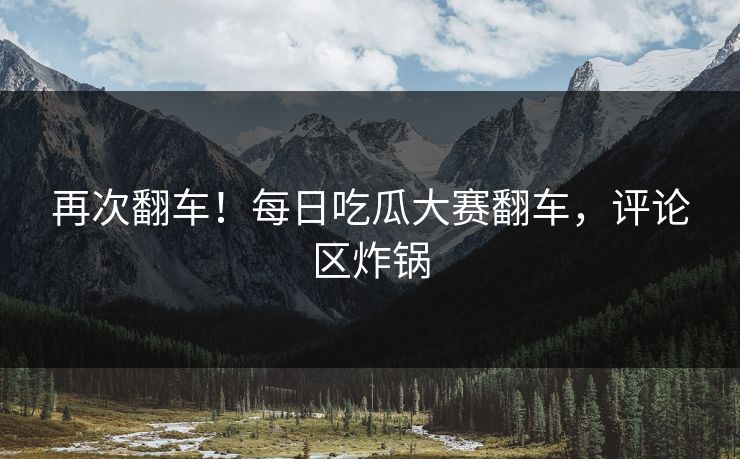 再次翻车！每日吃瓜大赛翻车，评论区炸锅