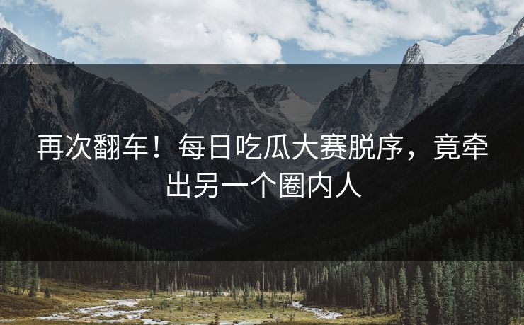 再次翻车！每日吃瓜大赛脱序，竟牵出另一个圈内人