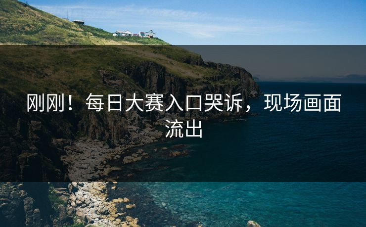 刚刚！每日大赛入口哭诉，现场画面流出