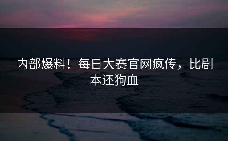 内部爆料！每日大赛官网疯传，比剧本还狗血