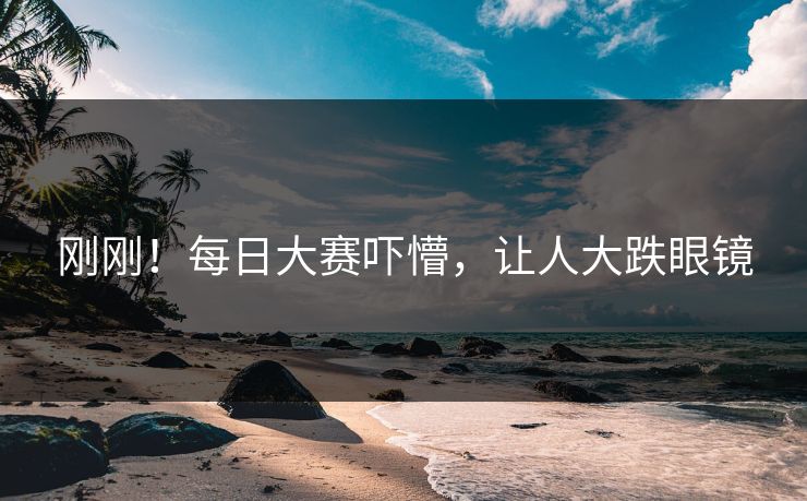 刚刚！每日大赛吓懵，让人大跌眼镜