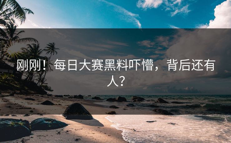 刚刚！每日大赛黑料吓懵，背后还有人？
