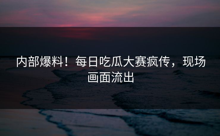 内部爆料！每日吃瓜大赛疯传，现场画面流出