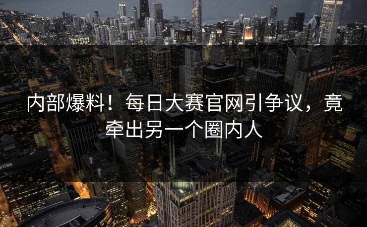 内部爆料！每日大赛官网引争议，竟牵出另一个圈内人