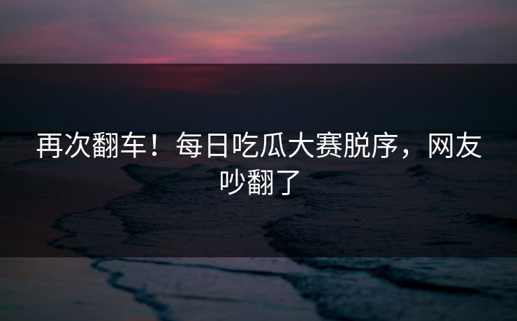 再次翻车！每日吃瓜大赛脱序，网友吵翻了