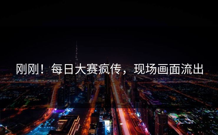 刚刚！每日大赛疯传，现场画面流出