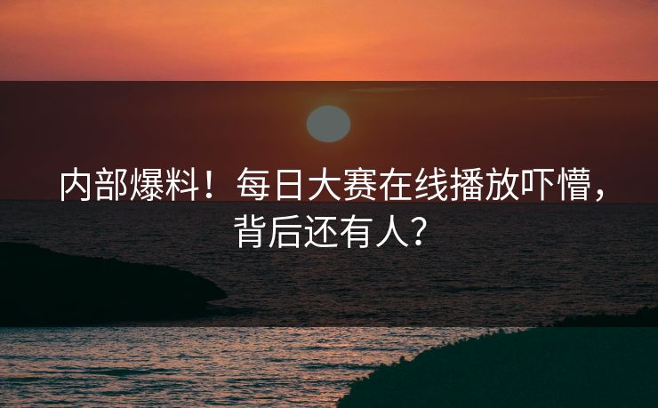 内部爆料！每日大赛在线播放吓懵，背后还有人？
