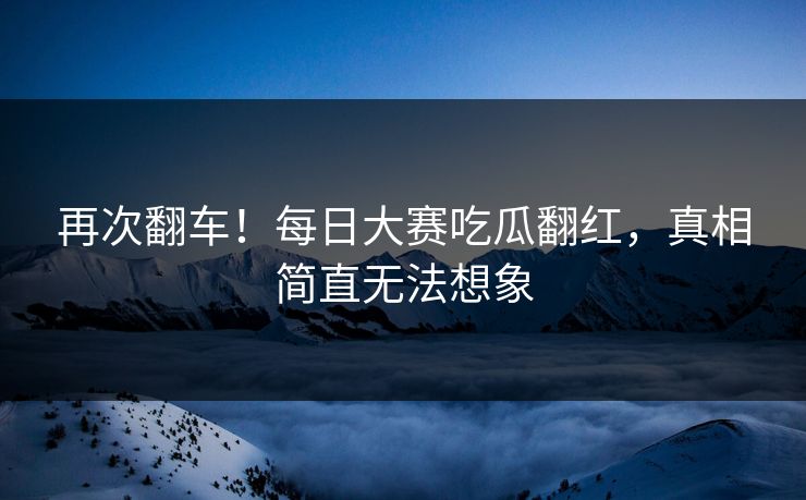 再次翻车！每日大赛吃瓜翻红，真相简直无法想象