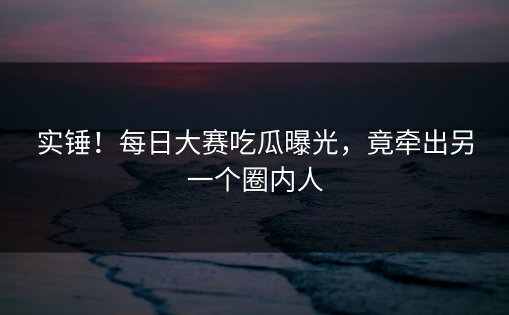 实锤！每日大赛吃瓜曝光，竟牵出另一个圈内人