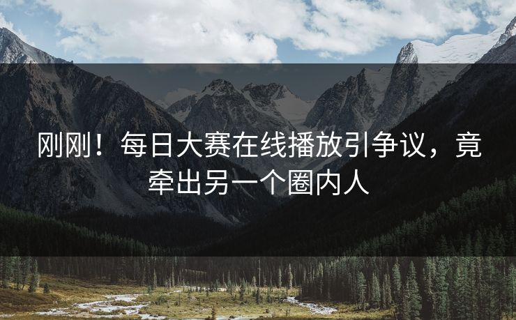 刚刚！每日大赛在线播放引争议，竟牵出另一个圈内人