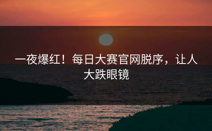 一夜爆红！每日大赛官网脱序，让人大跌眼镜