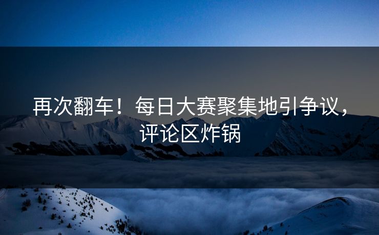 再次翻车！每日大赛聚集地引争议，评论区炸锅