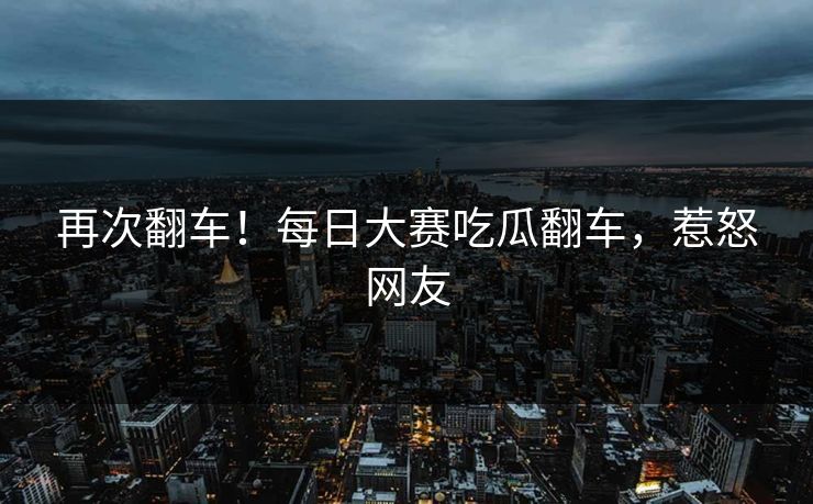 再次翻车！每日大赛吃瓜翻车，惹怒网友