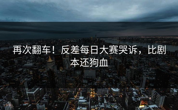 再次翻车！反差每日大赛哭诉，比剧本还狗血