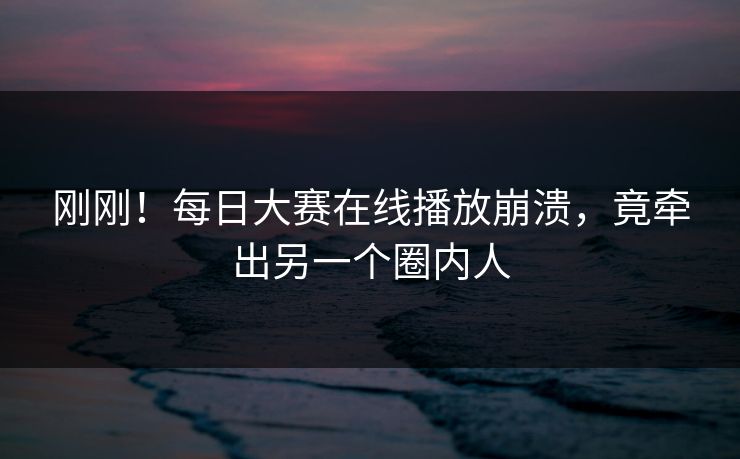 刚刚！每日大赛在线播放崩溃，竟牵出另一个圈内人