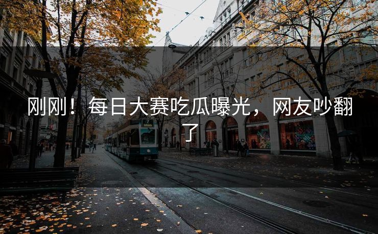 刚刚！每日大赛吃瓜曝光，网友吵翻了