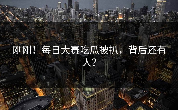 刚刚！每日大赛吃瓜被扒，背后还有人？