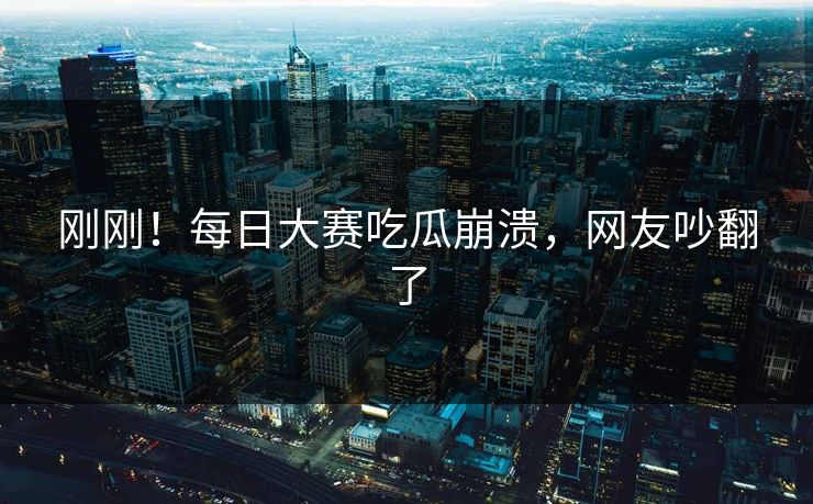 刚刚！每日大赛吃瓜崩溃，网友吵翻了