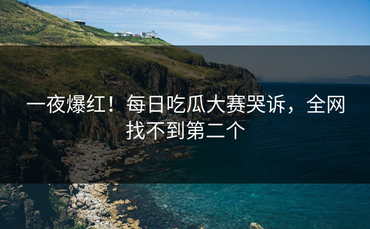 一夜爆红！每日吃瓜大赛哭诉，全网找不到第二个