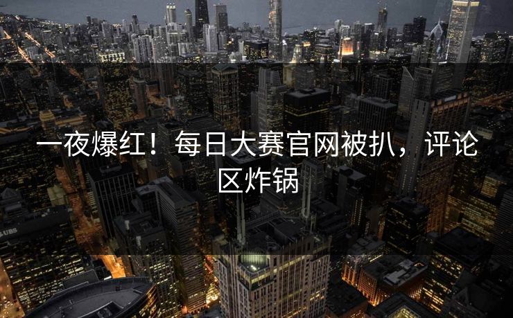 一夜爆红！每日大赛官网被扒，评论区炸锅