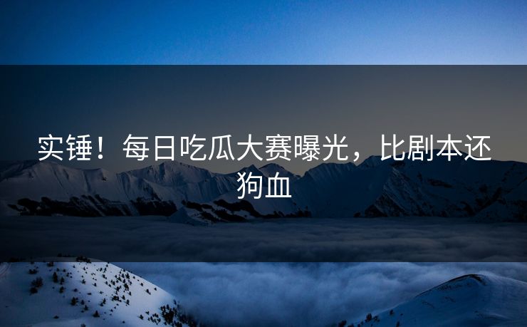 实锤！每日吃瓜大赛曝光，比剧本还狗血