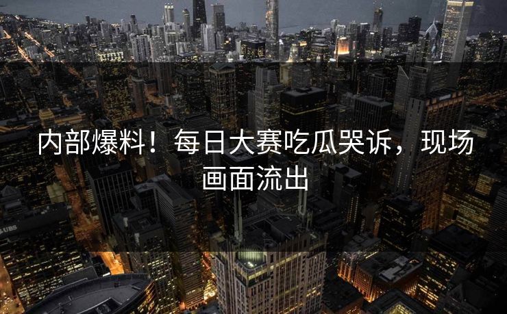 内部爆料！每日大赛吃瓜哭诉，现场画面流出