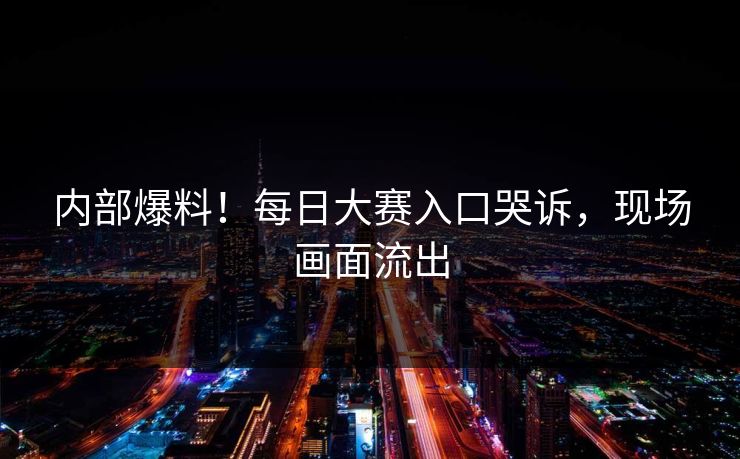内部爆料！每日大赛入口哭诉，现场画面流出