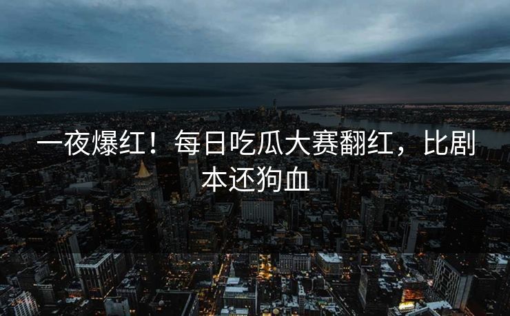 一夜爆红！每日吃瓜大赛翻红，比剧本还狗血
