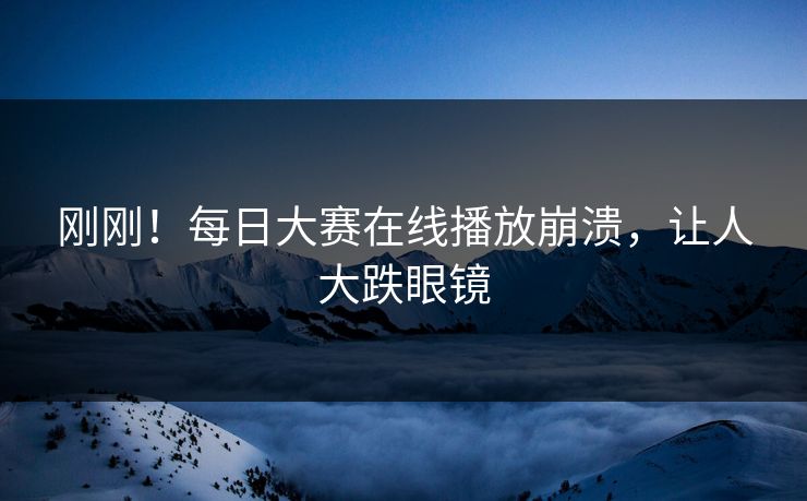刚刚！每日大赛在线播放崩溃，让人大跌眼镜