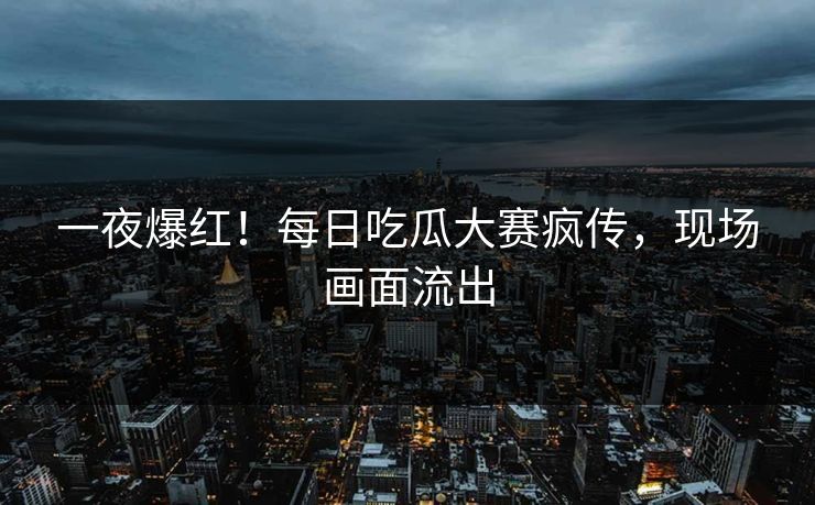一夜爆红！每日吃瓜大赛疯传，现场画面流出