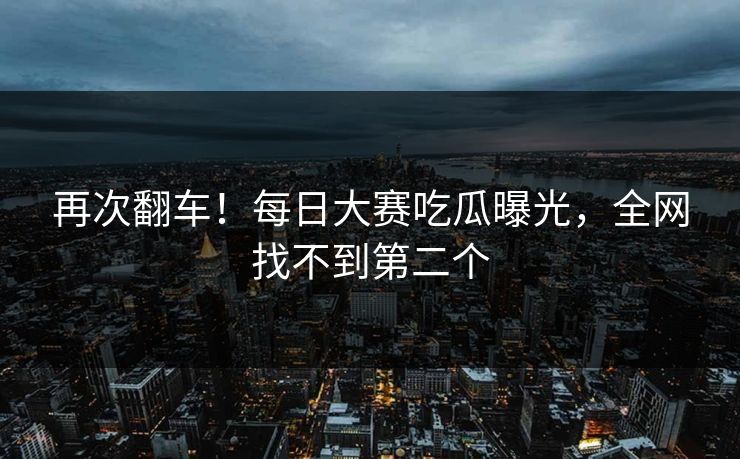 再次翻车！每日大赛吃瓜曝光，全网找不到第二个