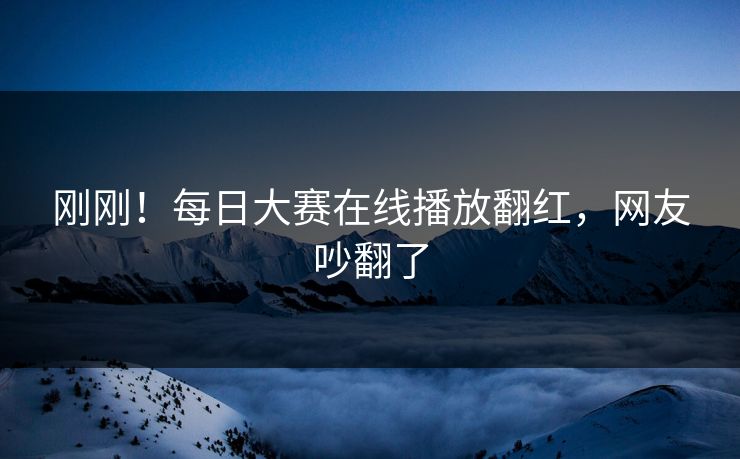 刚刚！每日大赛在线播放翻红，网友吵翻了