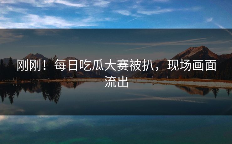 刚刚！每日吃瓜大赛被扒，现场画面流出