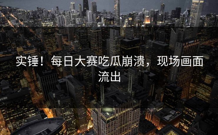 实锤！每日大赛吃瓜崩溃，现场画面流出