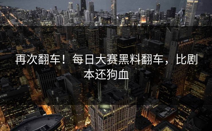 再次翻车！每日大赛黑料翻车，比剧本还狗血