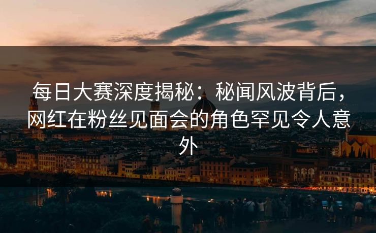 每日大赛深度揭秘：秘闻风波背后，网红在粉丝见面会的角色罕见令人意外