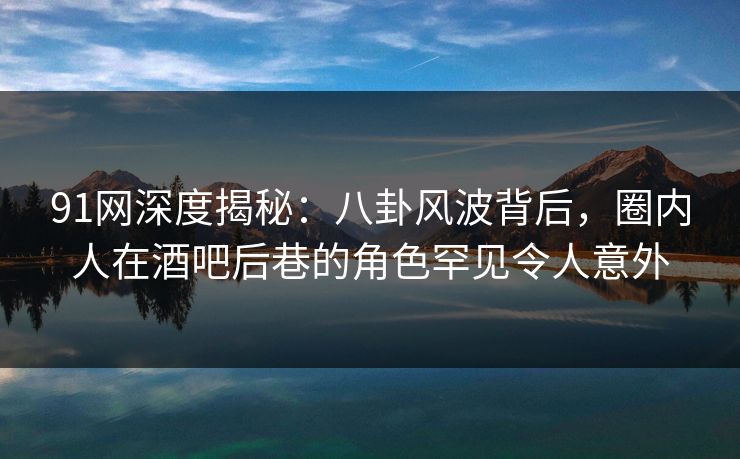 91网深度揭秘：八卦风波背后，圈内人在酒吧后巷的角色罕见令人意外