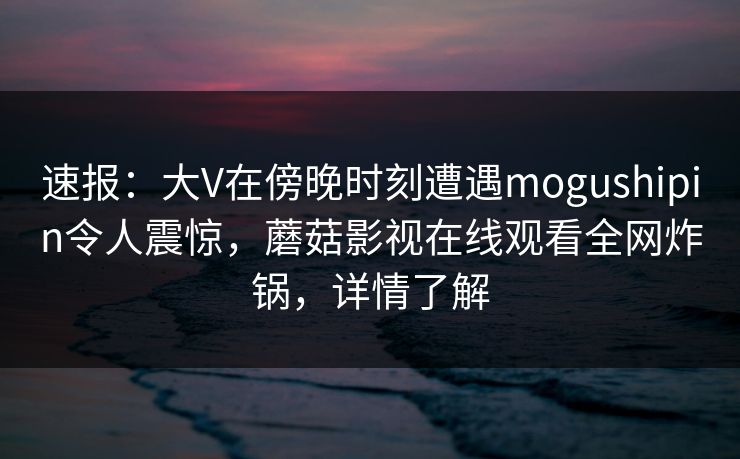 速报：大V在傍晚时刻遭遇mogushipin令人震惊，蘑菇影视在线观看全网炸锅，详情了解