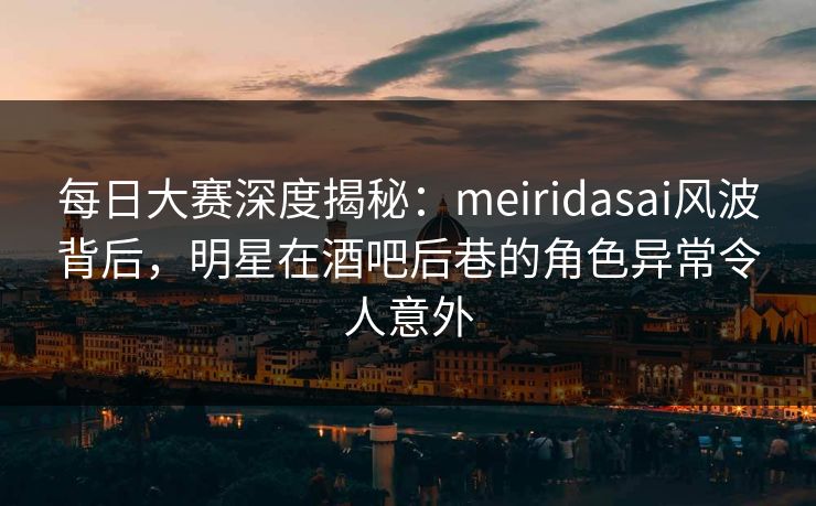 每日大赛深度揭秘：meiridasai风波背后，明星在酒吧后巷的角色异常令人意外